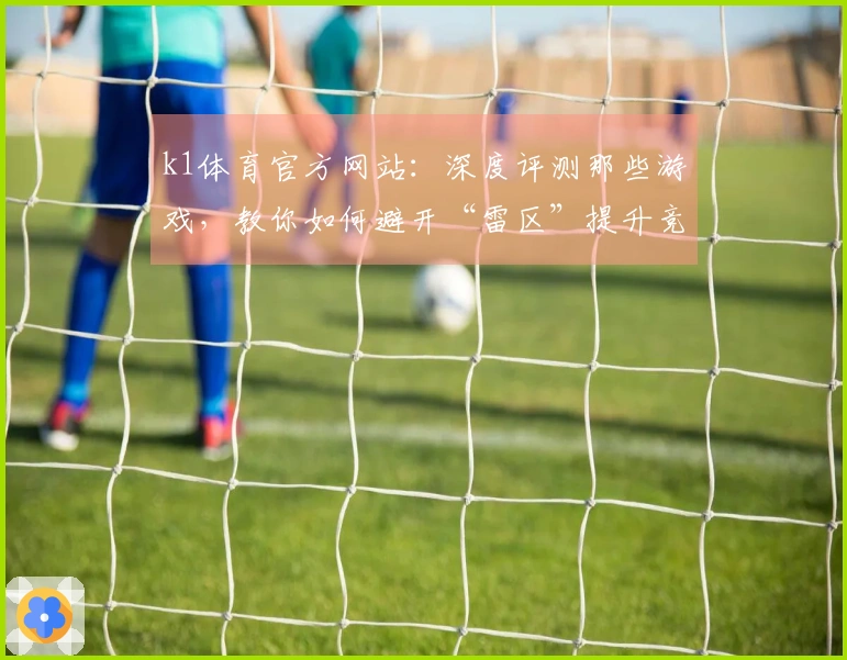k1体育官方网站：深度评测那些游戏，教你如何避开“雷区”提升竞技水平